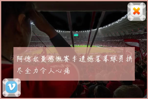 阿德尔曼感慨赛季遗憾落幕球员拼尽全力令人心痛