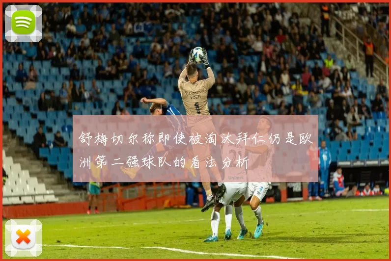 舒梅切尔称即使被淘汰拜仁仍是欧洲第二强球队的看法分析