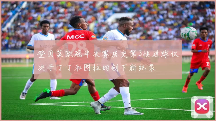 登贝莱欧冠半决赛历史第3快进球仅次于丁丁和图拉姆创下新纪录
