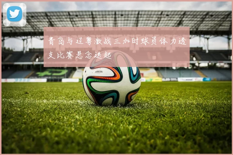 青岛与辽粤激战三加时球员体力透支比赛悬念迭起
