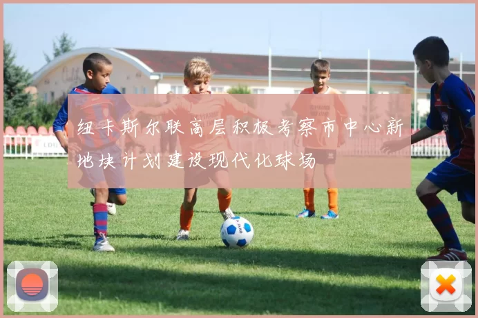 纽卡斯尔联高层积极考察市中心新地块计划建设现代化球场