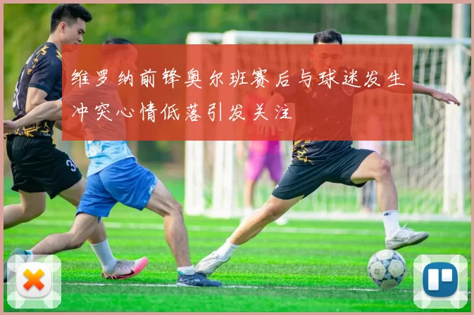 维罗纳前锋奥尔班赛后与球迷发生冲突心情低落引发关注