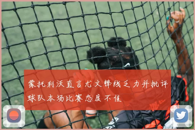 蒙托利沃直言尤文锋线乏力并批评球队本场比赛态度不佳