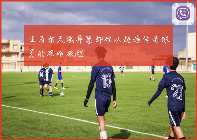 亚马尔天赋异禀却难以超越传奇球员的艰难旅程
