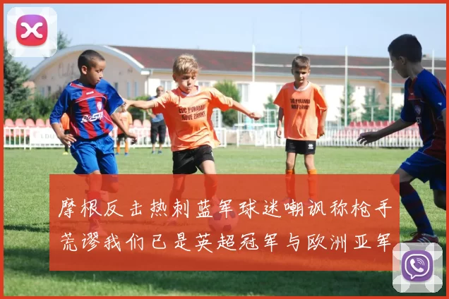 摩根反击热刺蓝军球迷嘲讽称枪手荒谬我们已是英超冠军与欧洲亚军