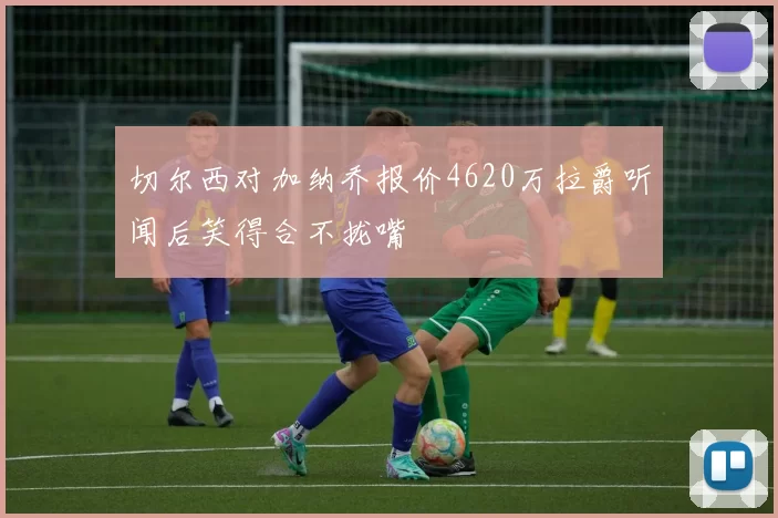 切尔西对加纳乔报价4620万拉爵听闻后笑得合不拢嘴