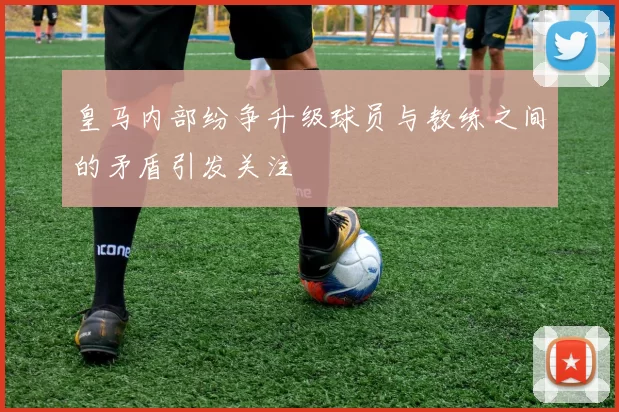 皇马内部纷争升级球员与教练之间的矛盾引发关注