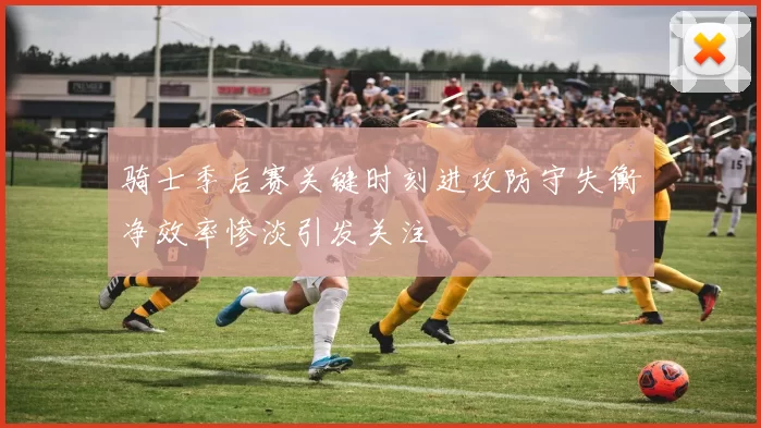 骑士季后赛关键时刻进攻防守失衡净效率惨淡引发关注