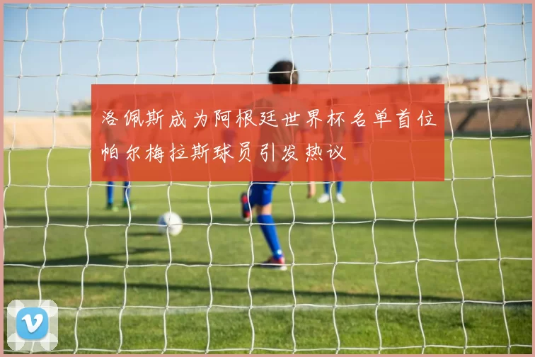 洛佩斯成为阿根廷世界杯名单首位帕尔梅拉斯球员引发热议