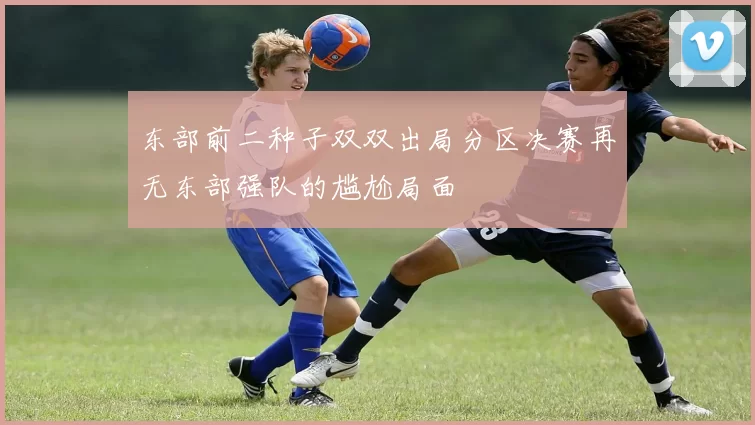 东部前二种子双双出局分区决赛再无东部强队的尴尬局面