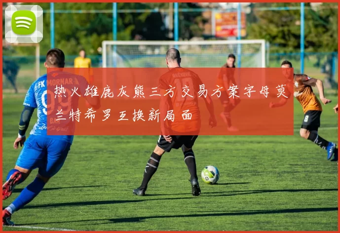 热火雄鹿灰熊三方交易方案字母莫兰特希罗互换新局面