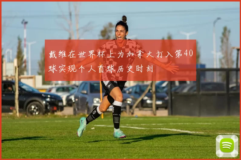 戴维在世界杯上为加拿大打入第40球实现个人首球历史时刻