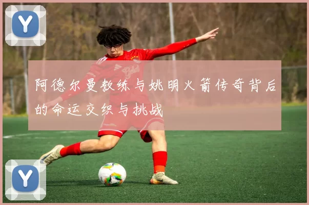 阿德尔曼教练与姚明火箭传奇背后的命运交织与挑战